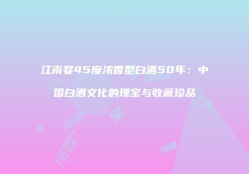 江南婺45度浓香型白酒50年：中国白酒文化的瑰宝与收藏珍品