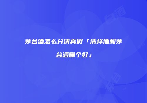 茅台酒怎么分清真假「清样酒和茅台酒哪个好」