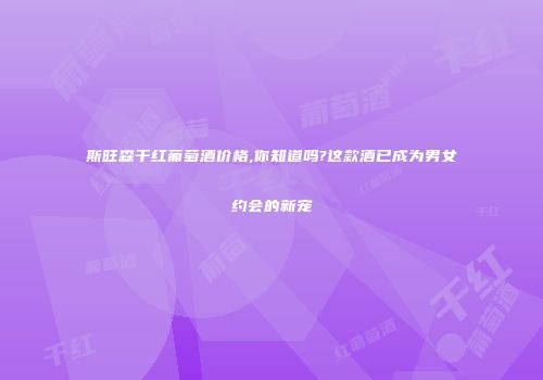 斯旺森干红葡萄酒价格,你知道吗?这款酒已成为男女约会的新宠