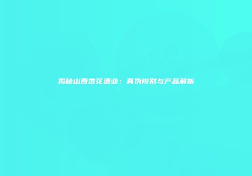 揭秘山西杏花酒业：真伪辨别与产品解析
