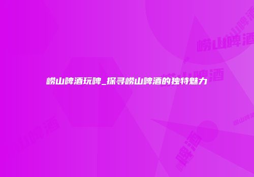 崂山啤酒玩啤_探寻崂山啤酒的独特魅力