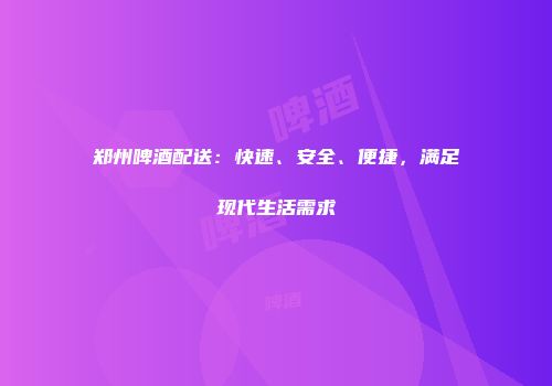 郑州啤酒配送：快速、安全、便捷，满足现代生活需求