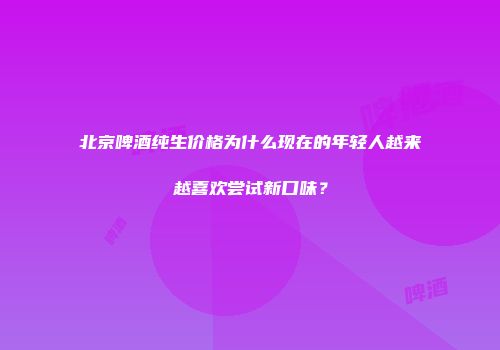 北京啤酒纯生价格为什么现在的年轻人越来越喜欢尝试新口味？
