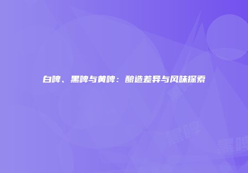 白啤、黑啤与黄啤：酿造差异与风味探索