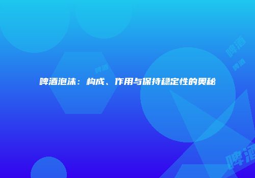 啤酒泡沫：构成、作用与保持稳定性的奥秘