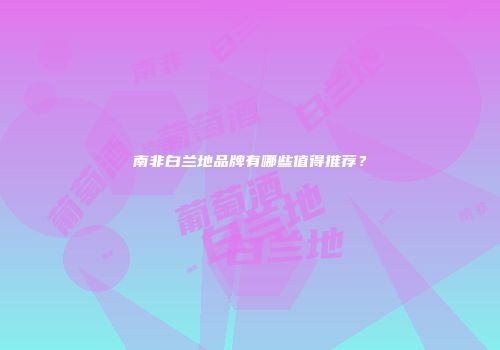 南非白兰地品牌有哪些值得推荐？