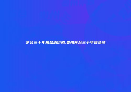 茅台三十年极品酒价格,贵州茅台三十年极品酒