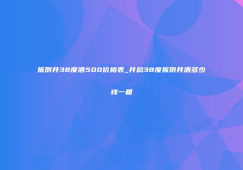 扳倒井38度酒500价格表_井韵38度扳倒井酒多少钱一箱