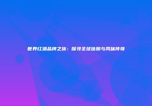 世界红酒品牌之旅：探寻全球佳酿与风味传奇