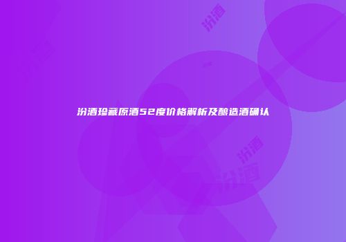 汾酒珍藏原酒52度价格解析及酿造酒确认