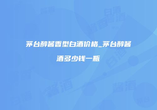 茅台醇酱香型白酒价格_茅台醇酱酒多少钱一瓶