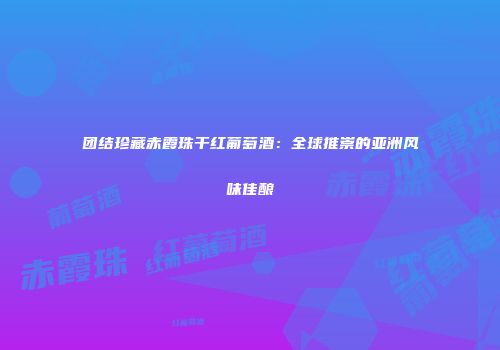 团结珍藏赤霞珠干红葡萄酒：全球推崇的亚洲风味佳酿