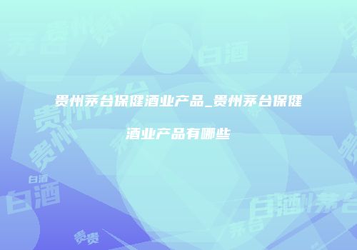 贵州茅台保健酒业产品_贵州茅台保健酒业产品有哪些
