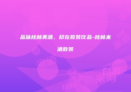 品味桂林美酒，尽在散装饮品-桂林米酒散装