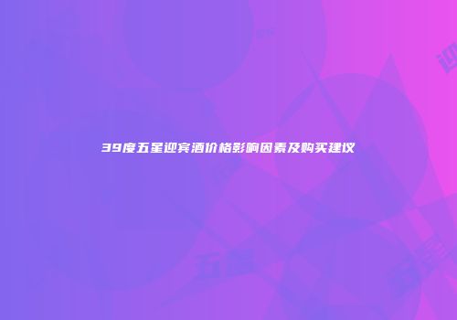 39度五星迎宾酒价格影响因素及购买建议