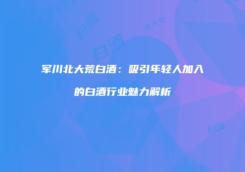 军川北大荒白酒：吸引年轻人加入的白酒行业魅力解析