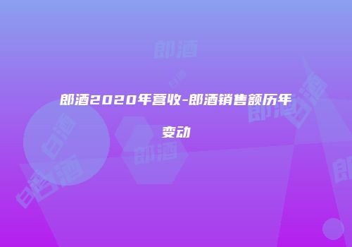 郎酒2020年营收-郎酒销售额历年变动