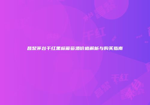 昌黎茅台干红黑标葡萄酒价格解析与购买指南