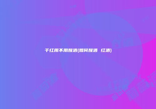 干红用不用醒酒(如何醒酒 红酒)