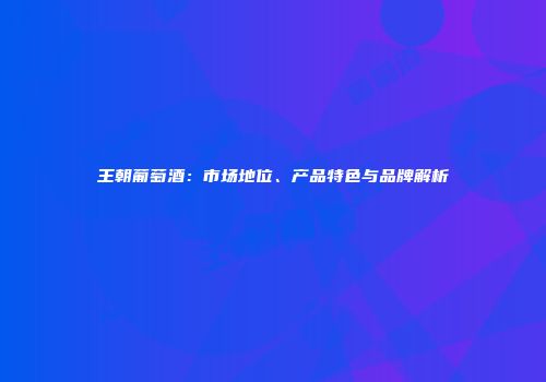 王朝葡萄酒：市场地位、产品特色与品牌解析