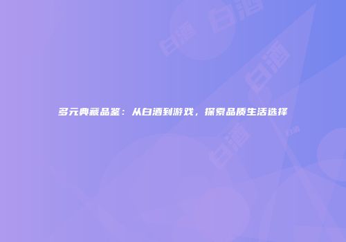 多元典藏品鉴：从白酒到游戏，探索品质生活选择