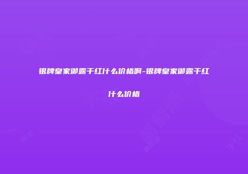 银牌皇家御露干红什么价格啊-银牌皇家御露干红什么价格
