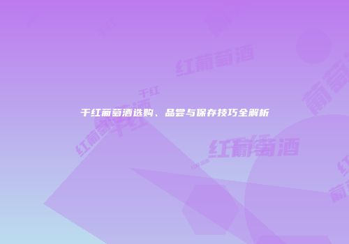 干红葡萄酒选购、品尝与保存技巧全解析