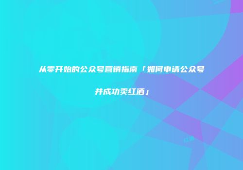 从零开始的公众号营销指南「如何申请公众号并成功卖红酒」