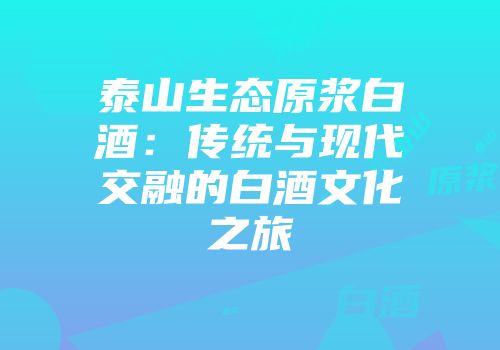 泰山生态原浆白酒：传统与现代交融的白酒文化之旅