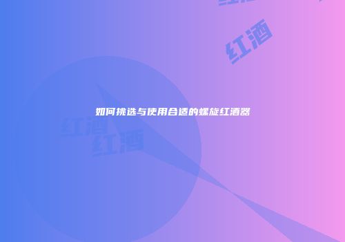 如何挑选与使用合适的螺旋红酒器
