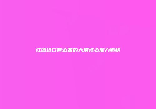 红酒进口商必备的六项核心能力解析