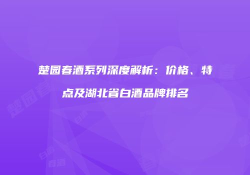 楚园春酒系列深度解析：价格、特点及湖北省白酒品牌排名