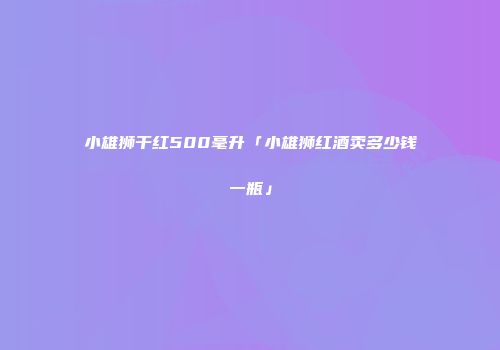 小雄狮干红500毫升「小雄狮红酒卖多少钱一瓶」