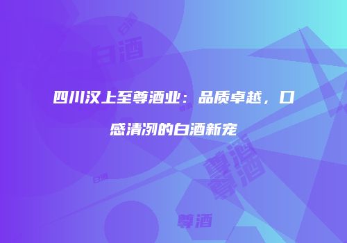 四川汉上至尊酒业：品质卓越，口感清冽的白酒新宠