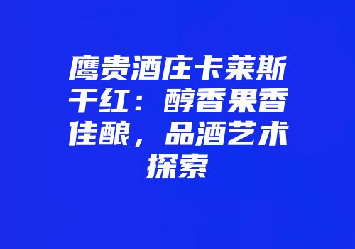鹰贵酒庄卡莱斯干红：醇香果香佳酿，品酒艺术探索