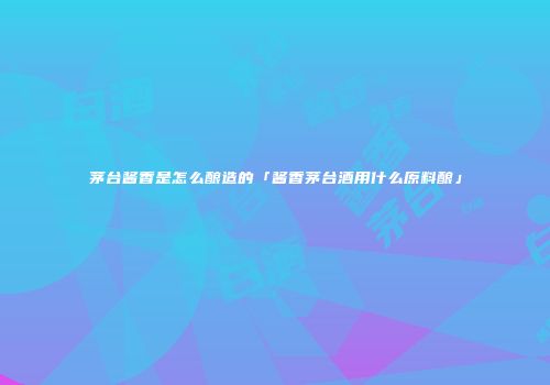 茅台酱香是怎么酿造的「酱香茅台酒用什么原料酿」