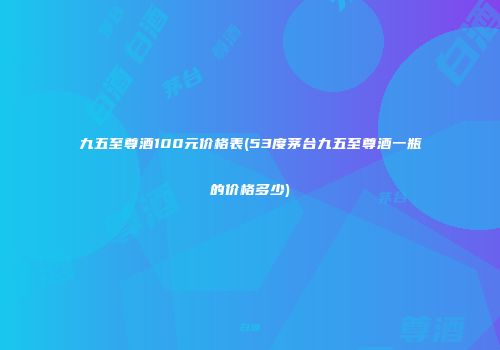 九五至尊酒100元价格表(53度茅台九五至尊酒一瓶的价格多少)