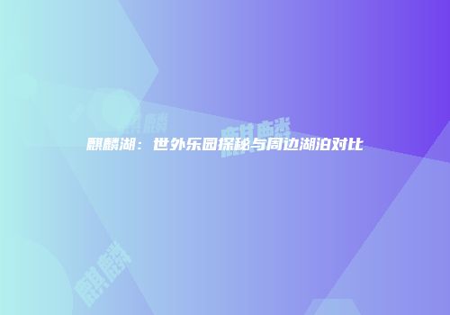 麒麟湖：世外乐园探秘与周边湖泊对比