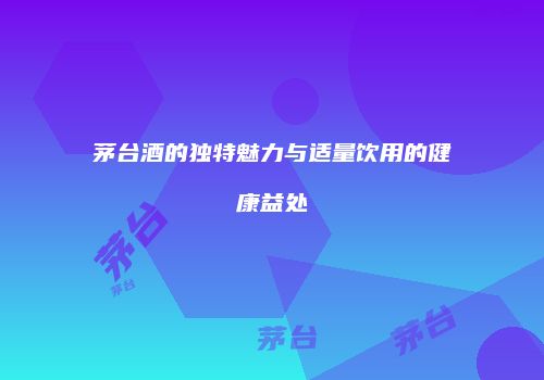 茅台酒的独特魅力与适量饮用的健康益处
