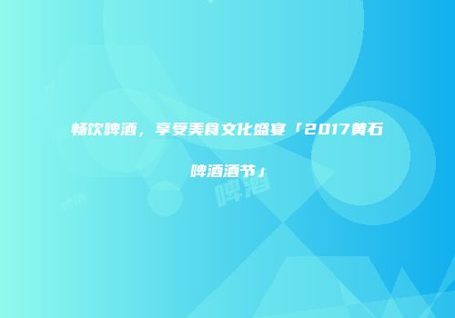 畅饮啤酒，享受美食文化盛宴「2017黄石啤酒酒节」