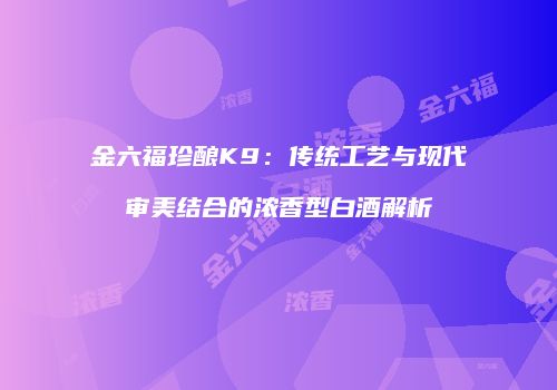 金六福珍酿K9：传统工艺与现代审美结合的浓香型白酒解析