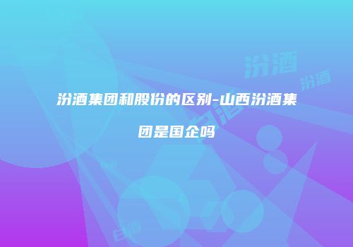 汾酒集团和股份的区别-山西汾酒集团是国企吗