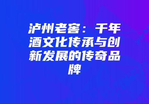 泸州老窖：千年酒文化传承与创新发展的传奇品牌