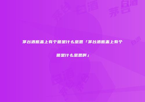 茅台酒瓶盖上有个圈是什么意思「茅台酒瓶盖上有个圈是什么意思啊」