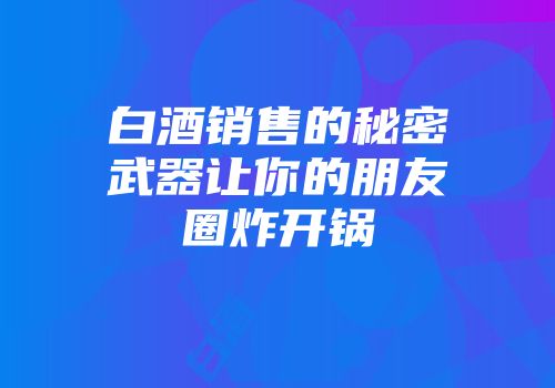 白酒销售的秘密武器让你的朋友圈炸开锅
