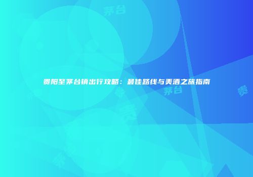 贵阳至茅台镇出行攻略：最佳路线与美酒之旅指南