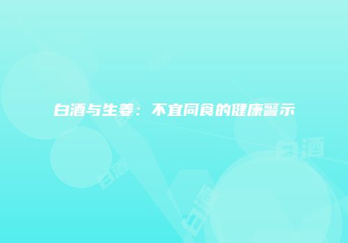 白酒与生姜：不宜同食的健康警示