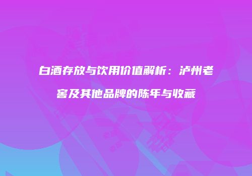 白酒存放与饮用价值解析：泸州老窖及其他品牌的陈年与收藏