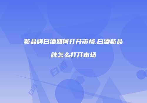 新品牌白酒如何打开市场,白酒新品牌怎么打开市场