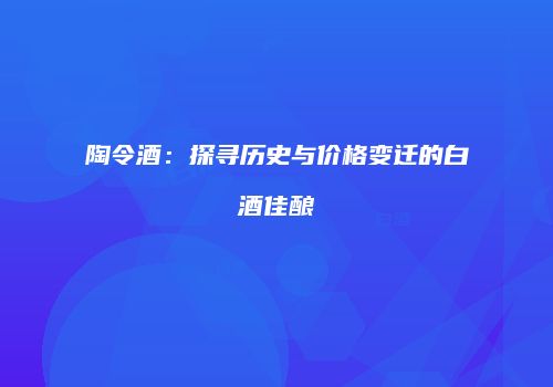 陶令酒：探寻历史与价格变迁的白酒佳酿